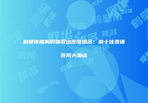 鹤壁市隆胸假体取出医院排名：前十佳靠谱医院大盘点
