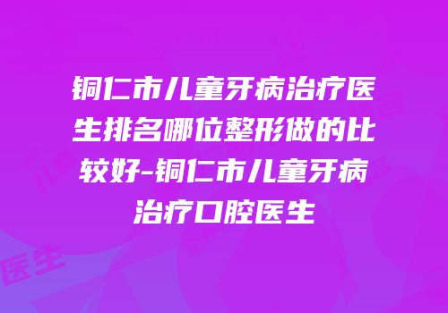 铜仁市儿童牙病治疗医生排名哪位整形做的比较好-铜仁市儿童牙病治疗口腔医生