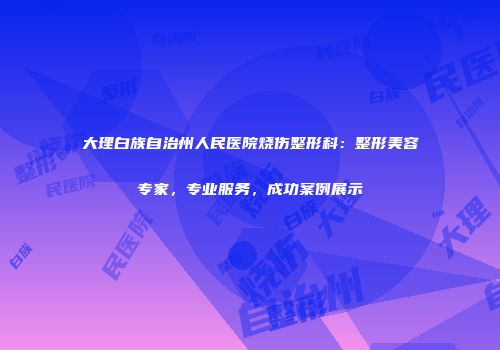 大理白族自治州人民医院烧伤整形科：整形美容专家，专业服务，成功案例展示