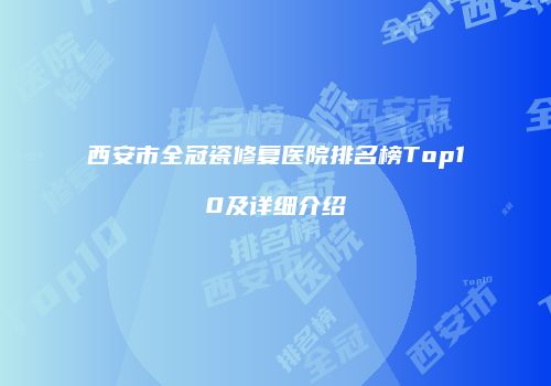 西安市全冠瓷修复医院排名榜Top10及详细介绍