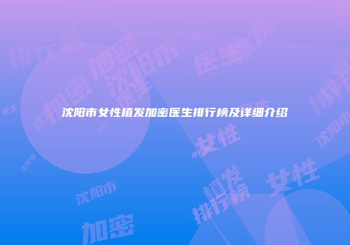 沈阳市女性植发加密医生排行榜及详细介绍