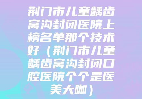 荆门市儿童龋齿窝沟封闭医院上榜名单那个技术好（荆门市儿童龋齿窝沟封闭口腔医院个个是医美大咖）