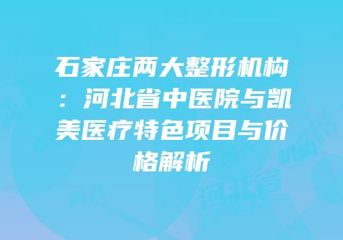 石家庄两大整形机构：河北省中医院与凯美医疗特色项目与价格解析