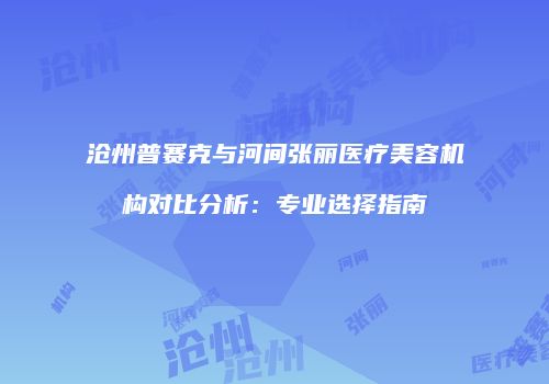沧州普赛克与河间张丽医疗美容机构对比分析：专业选择指南