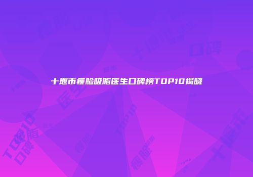 十堰市瘦脸吸脂医生口碑榜TOP10揭晓