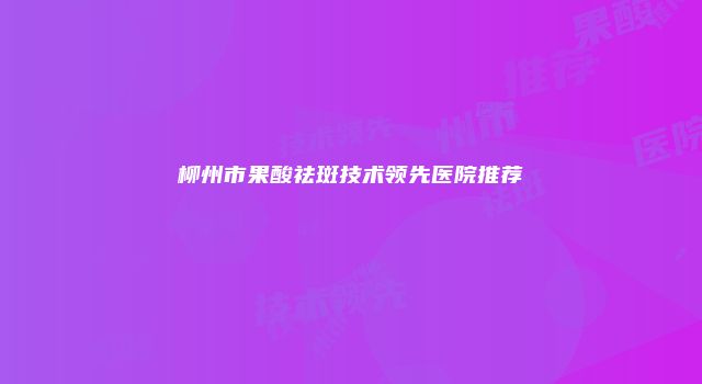 柳州市果酸祛斑技术领先医院推荐