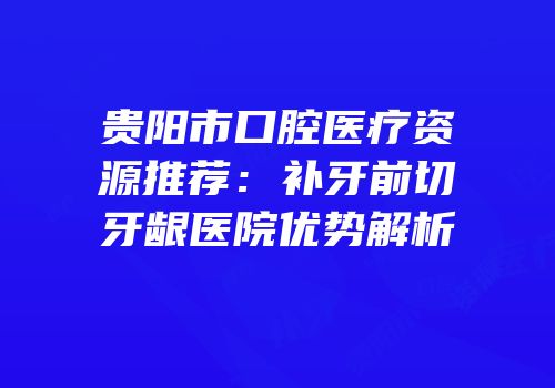 贵阳市口腔医疗资源推荐：补牙前切牙龈医院优势解析