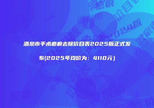酒泉市手术疤痕去除价目表2025版正式发布(2025年均价为：4110元）