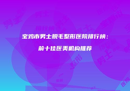 宝鸡市男士脱毛整形医院排行榜：前十佳医美机构推荐