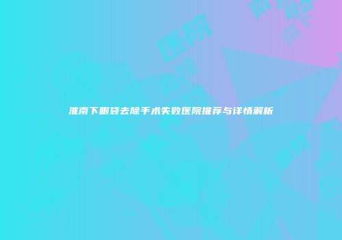 淮南下眼袋去除手术失败医院推荐与详情解析