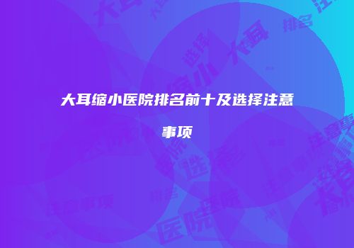 大耳缩小医院排名前十及选择注意事项