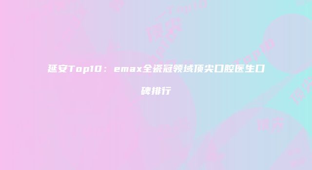 延安Top10：emax全瓷冠领域顶尖口腔医生口碑排行