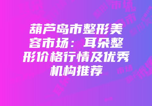 葫芦岛市整形美容市场：耳朵整形价格行情及优秀机构推荐