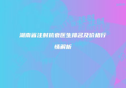 湖南省注射抗衰医生排名及价格行情解析