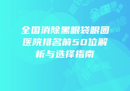 全国消除黑眼袋眼圈医院排名前50位解析与选择指南
