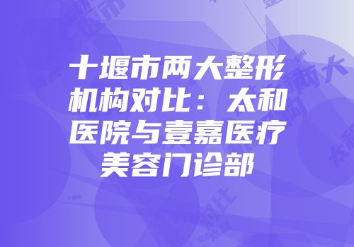 十堰市两大整形机构对比：太和医院与壹嘉医疗美容门诊部