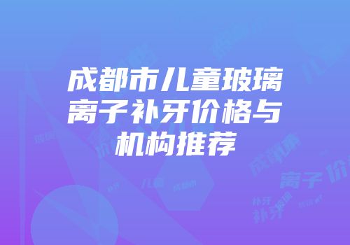 成都市儿童玻璃离子补牙价格与机构推荐