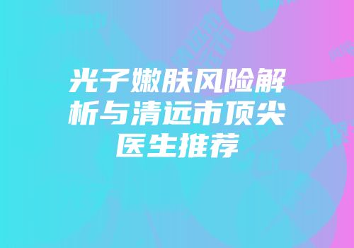 光子嫩肤风险解析与清远市顶尖医生推荐