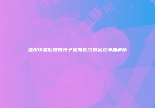 温州市黑脸娃娃光子嫩肤医院排名及详细解析