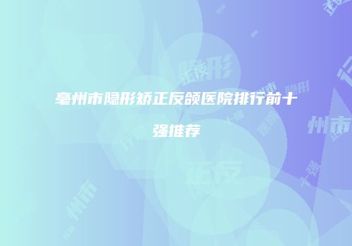 亳州市隐形矫正反颌医院排行前十强推荐