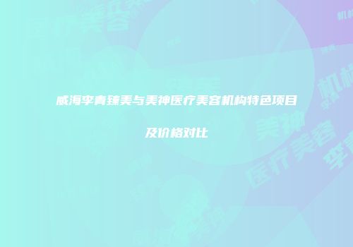 威海李青臻美与美神医疗美容机构特色项目及价格对比