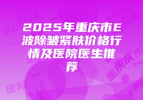 2025年重庆市E波除皱紧肤价格行情及医院医生推荐