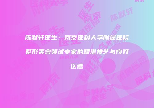 陈默轩医生：南京医科大学附属医院整形美容领域专家的精湛技艺与良好医德