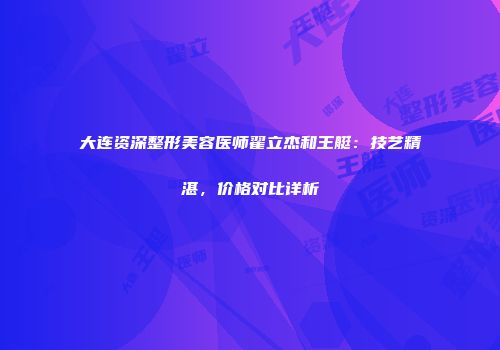 大连资深整形美容医师翟立杰和王艇：技艺精湛，价格对比详析