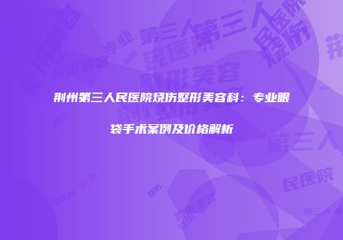 荆州第三人民医院烧伤整形美容科：专业眼袋手术案例及价格解析
