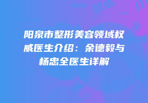 阳泉市整形美容领域权威医生介绍：余德毅与杨忠全医生详解