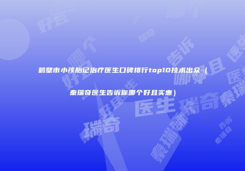 鹤壁市小孩胎记治疗医生口碑排行top10技术出众（秦瑞奇医生告诉你哪个好且实惠）