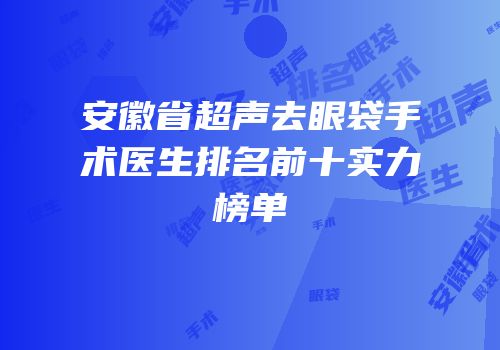 安徽省超声去眼袋手术医生排名前十实力榜单