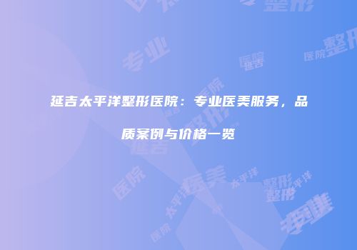 延吉太平洋整形医院：专业医美服务，品质案例与价格一览