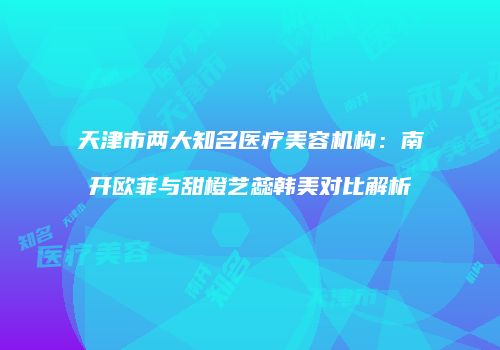 天津市两大知名医疗美容机构：南开欧菲与甜橙艺蕊韩美对比解析