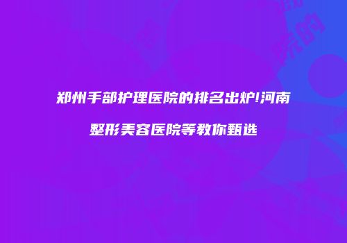 郑州手部护理医院的排名出炉!河南整形美容医院等教你甄选