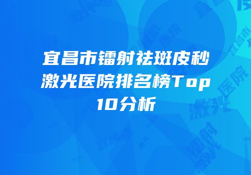 宜昌市镭射祛斑皮秒激光医院排名榜Top10分析