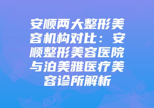 安顺两大整形美容机构对比：安顺整形美容医院与泊美雅医疗美容诊所解析