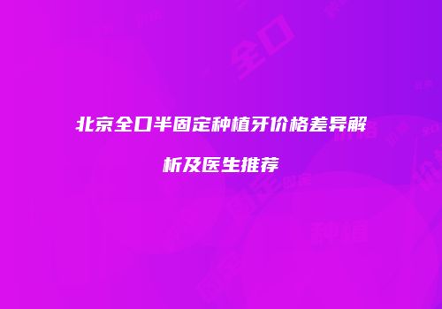 北京全口半固定种植牙价格差异解析及医生推荐