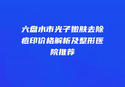 六盘水市光子嫩肤去除痘印价格解析及整形医院推荐