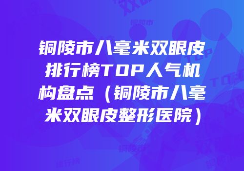 铜陵市八毫米双眼皮排行榜TOP人气机构盘点（铜陵市八毫米双眼皮整形医院）