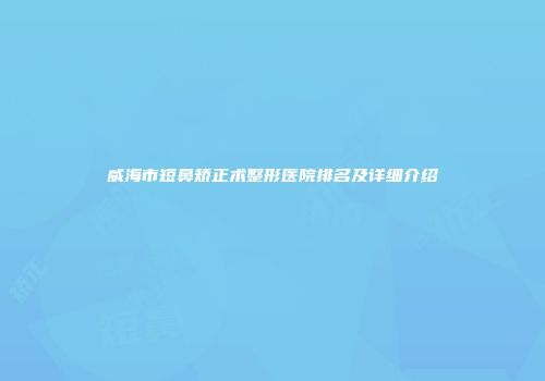 威海市短鼻矫正术整形医院排名及详细介绍