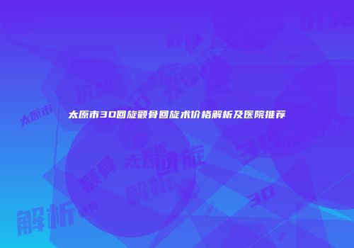 太原市3D回旋颧骨回旋术价格解析及医院推荐