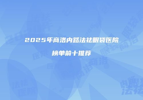 2025年商洛内路法祛眼袋医院榜单前十推荐
