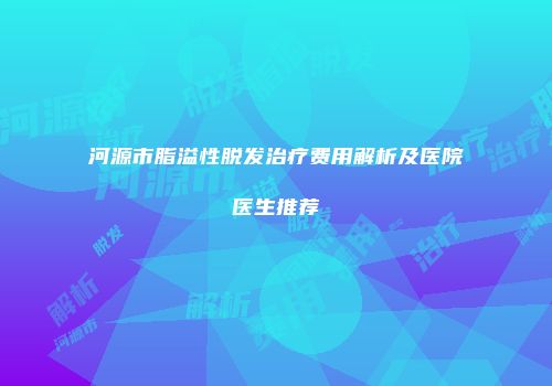 河源市脂溢性脱发治疗费用解析及医院医生推荐