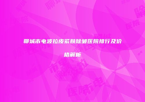 聊城市电波拉皮紧肤除皱医院排行及价格解析