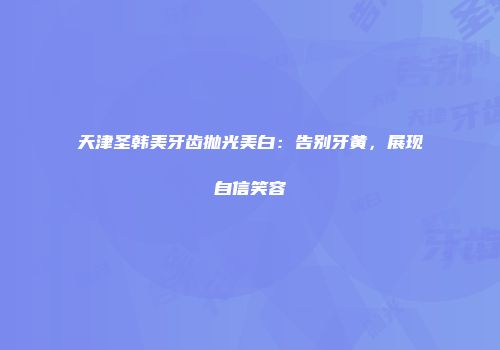 天津圣韩美牙齿抛光美白：告别牙黄，展现自信笑容