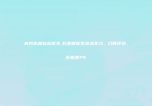 黄冈市周益成医生,石亚潮医生技术实力、口碑评价、价格表PK