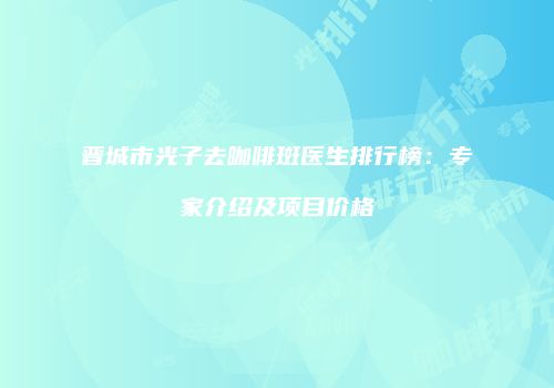 晋城市光子去咖啡斑医生排行榜：专家介绍及项目价格