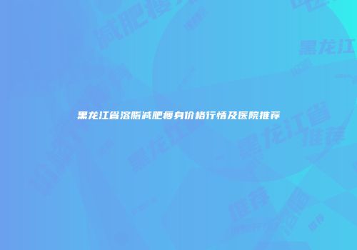 黑龙江省溶脂减肥瘦身价格行情及医院推荐