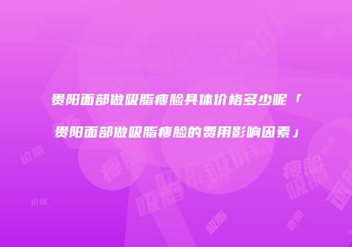 贵阳面部做吸脂瘦脸具体价格多少呢「贵阳面部做吸脂瘦脸的费用影响因素」